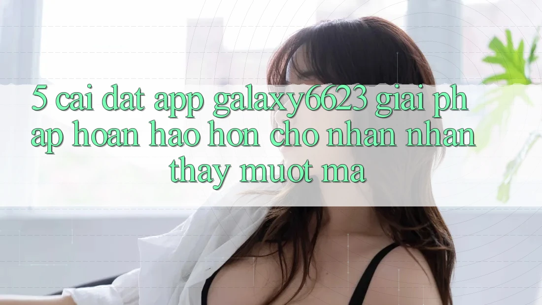 5. Cài đặt App Galaxy6623 - Giải Pháp Hoàn hảo hơn Cho Nhận nhận thấy Mượt mà