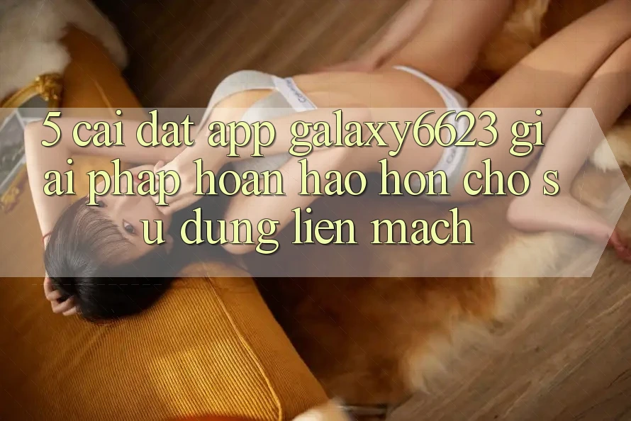 5. Cài đặt App Galaxy6623 - Giải Pháp Hoàn hảo hơn Cho Sử dụng Liền mạch