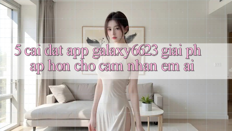 5. Cài đặt App Galaxy6623 - Giải Pháp Hơn Cho Cảm nhận Êm ái