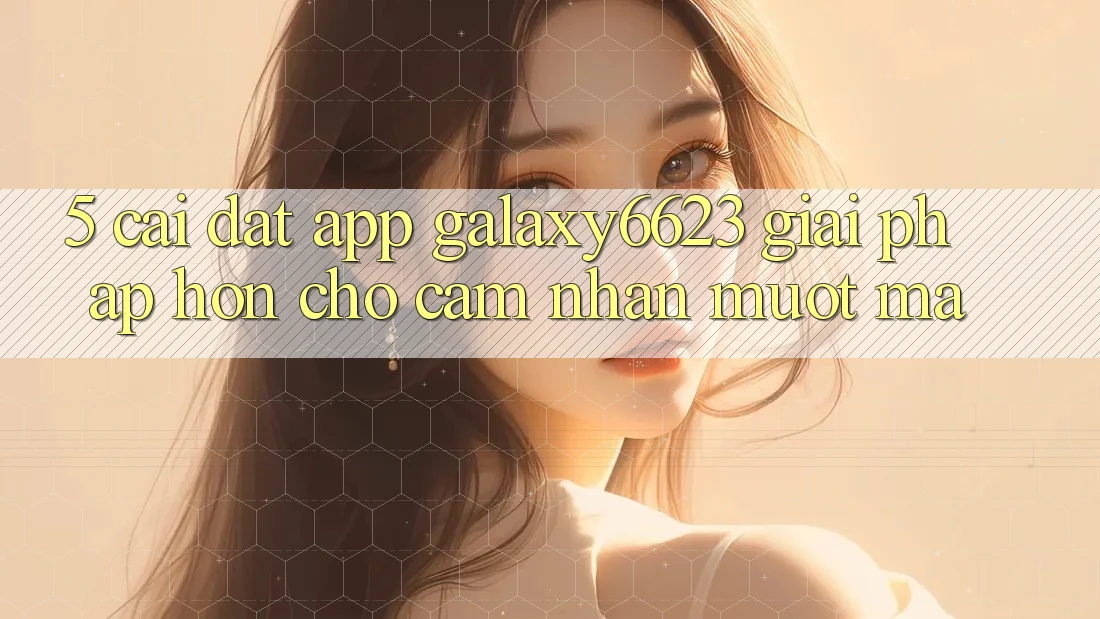 5. Cài đặt App Galaxy6623 - Giải Pháp Hơn Cho Cảm nhận Mượt mà