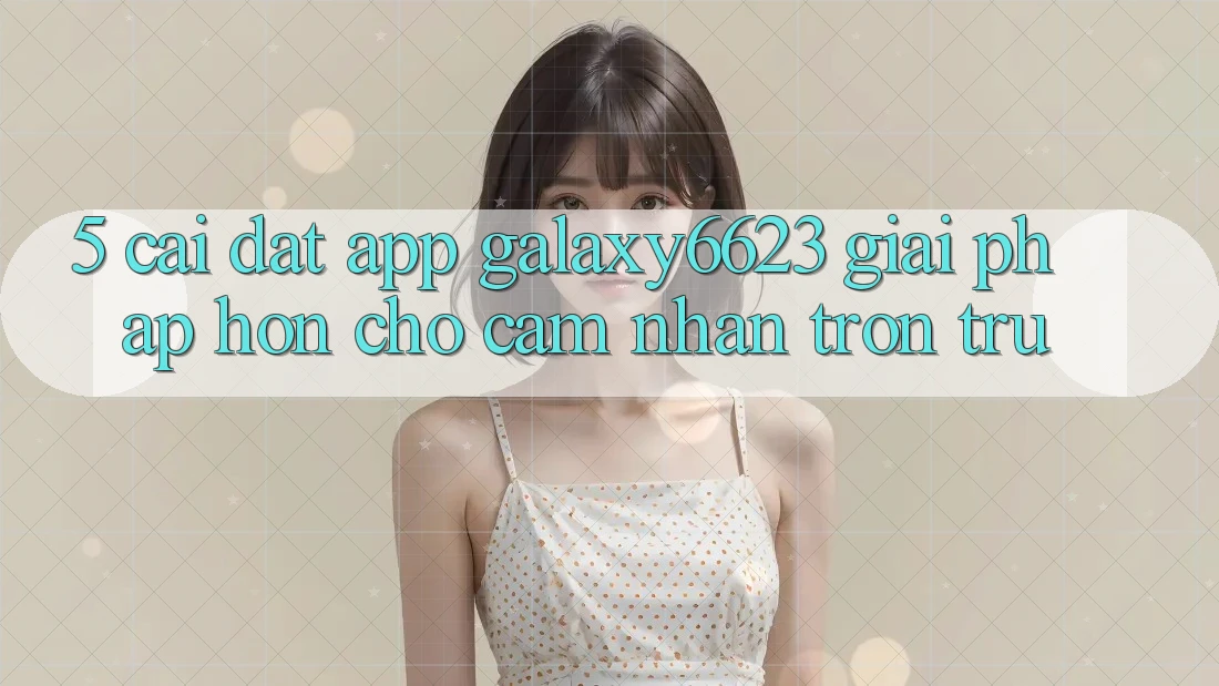 5. Cài đặt App Galaxy6623 - Giải Pháp Hơn Cho Cảm nhận Trơn tru
