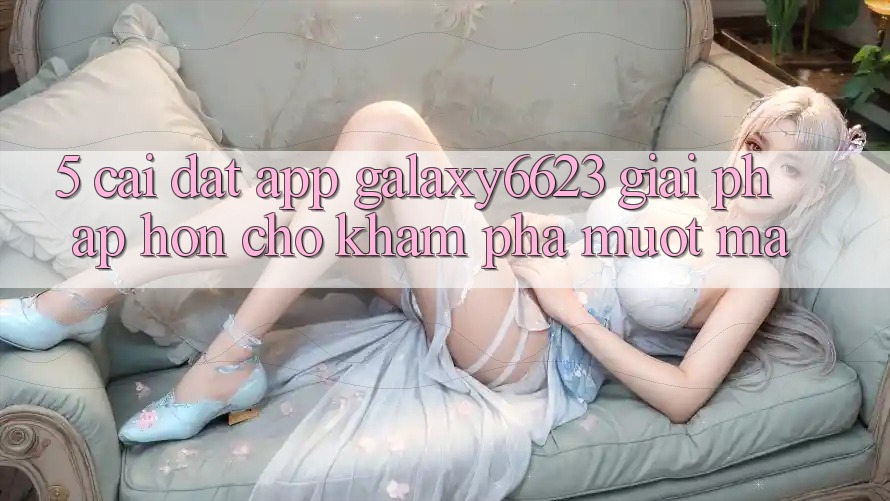 5. Cài đặt App Galaxy6623 - Giải Pháp Hơn Cho Khám phá Mượt Mà