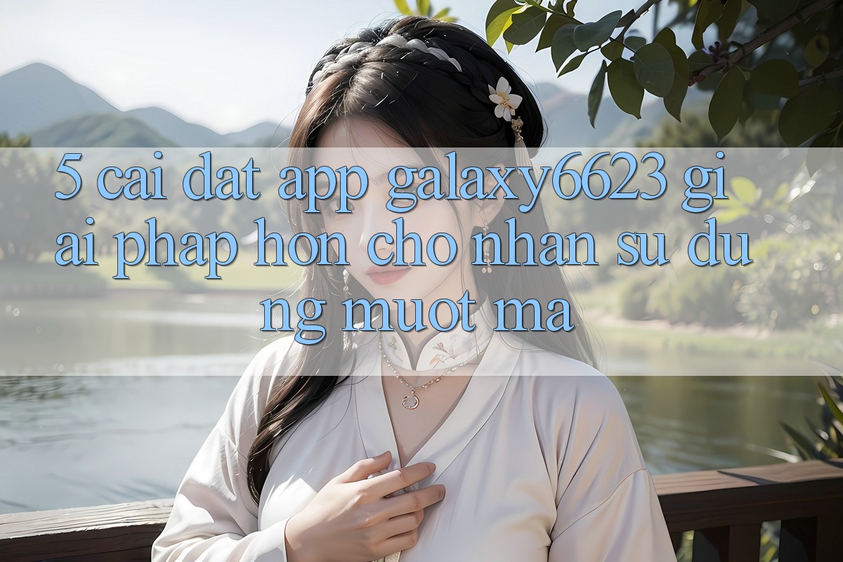 5. Cài đặt App Galaxy6623 - Giải Pháp Hơn Cho Nhận sử dụng Mượt mà