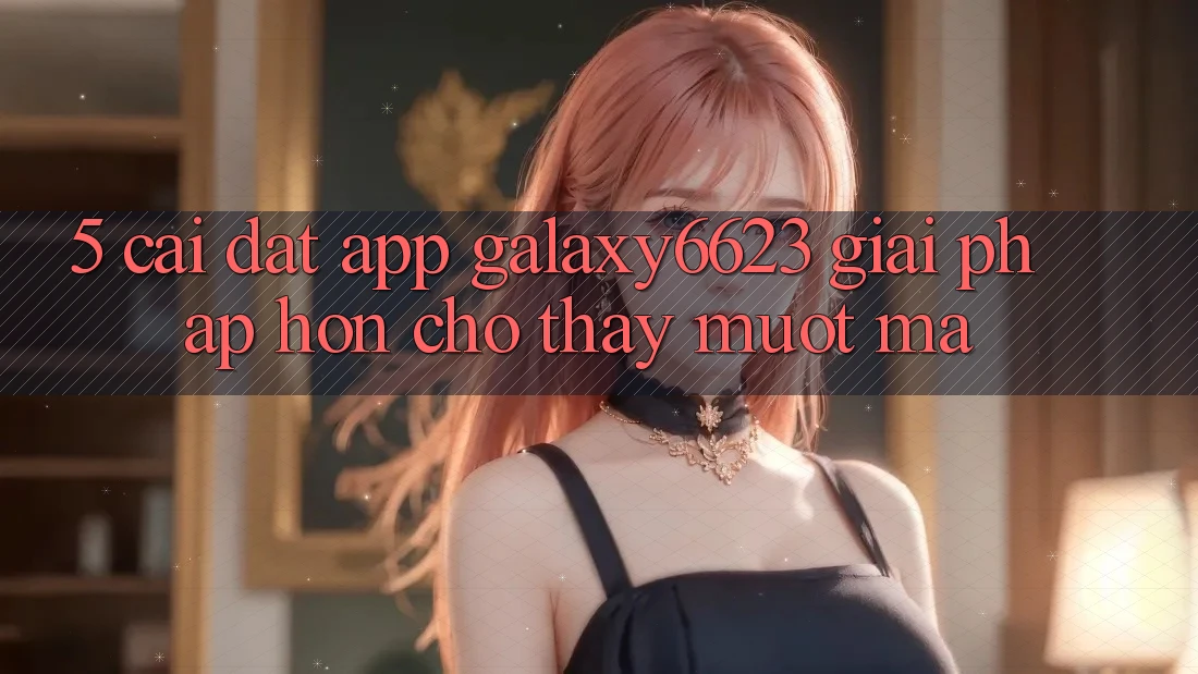 5. Cài đặt App Galaxy6623 - Giải Pháp Hơn Cho Thấy Mượt mà