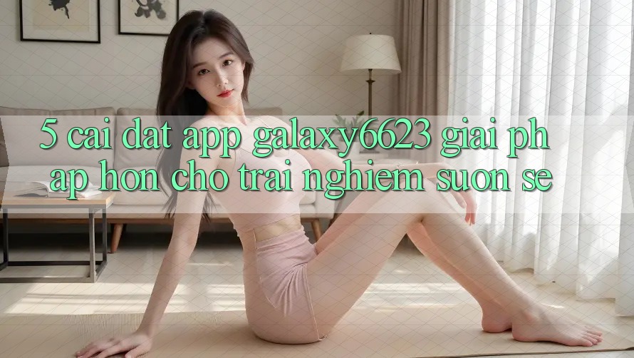 5. Cài đặt App Galaxy6623 - Giải Pháp Hơn Cho Trải nghiệm Suôn sẻ