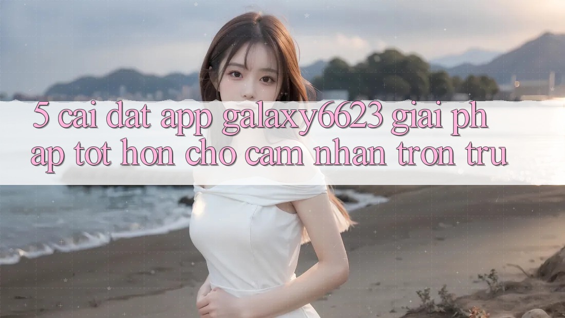 5. Cài đặt App Galaxy6623 - Giải Pháp Tốt hơn Cho Cảm nhận Trơn tru