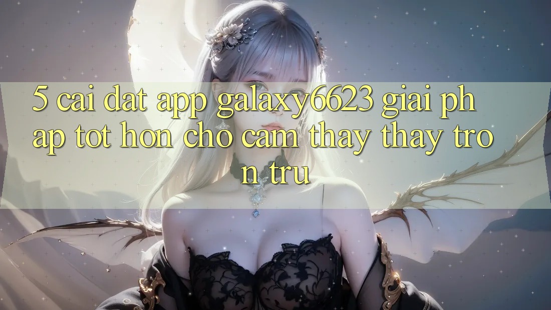 5. Cài đặt App Galaxy6623 - Giải Pháp Tốt hơn Cho Cảm thấy thấy Trơn tru