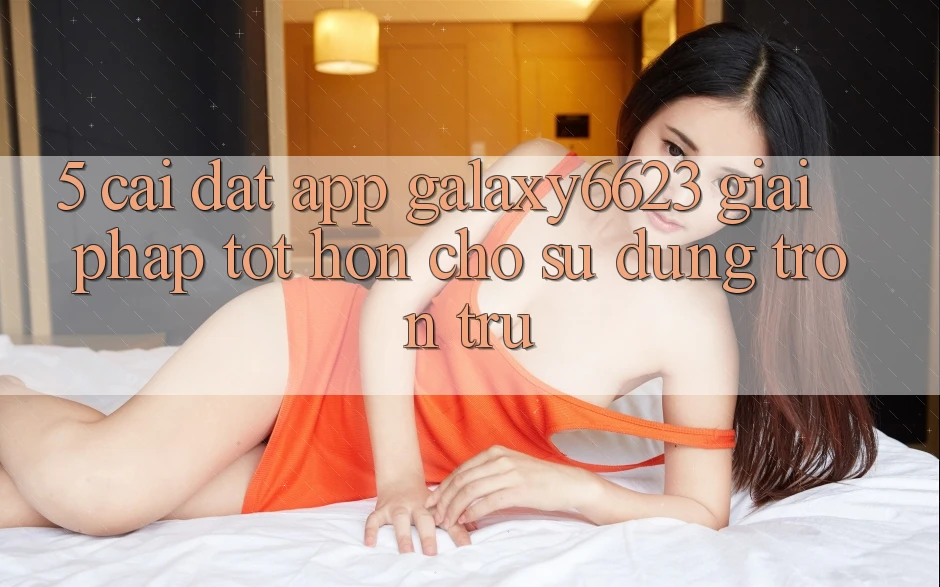 5. Cài đặt App Galaxy6623 - Giải Pháp Tốt hơn Cho Sử dụng Trơn tru