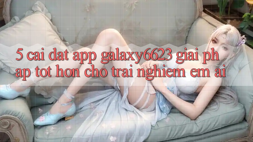 5. Cài đặt App Galaxy6623 - Giải Pháp Tốt hơn Cho Trải Nghiệm Êm ái