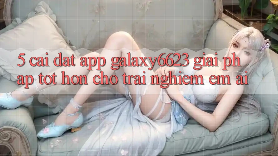 5. Cài đặt App Galaxy6623 - Giải Pháp Tốt hơn Cho Trải nghiệm Êm ái