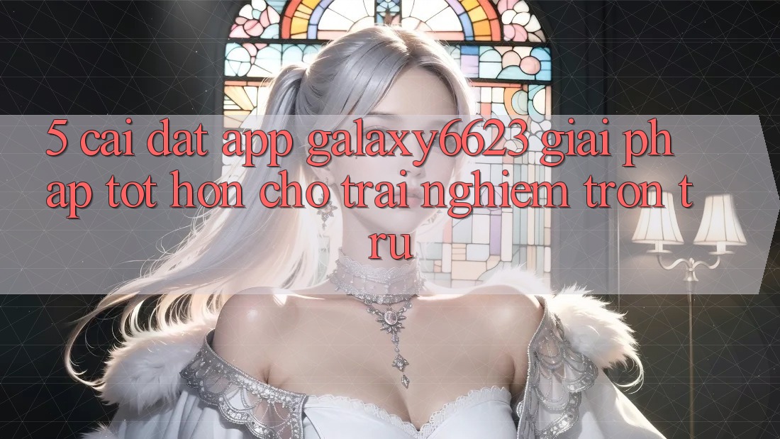5. Cài đặt App Galaxy6623 - Giải Pháp Tốt hơn Cho Trải Nghiệm Trơn tru