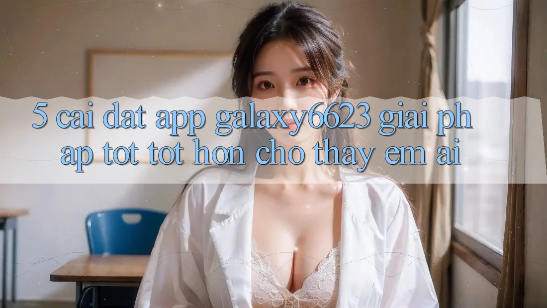 5. Cài đặt App Galaxy6623 - Giải Pháp Tốt tốt hơn Cho Thấy Êm ái
