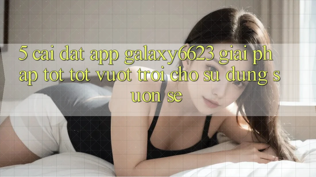 5. Cài đặt App Galaxy6623 - Giải Pháp Tốt tốt vượt trội Cho Sử dụng Suôn sẻ