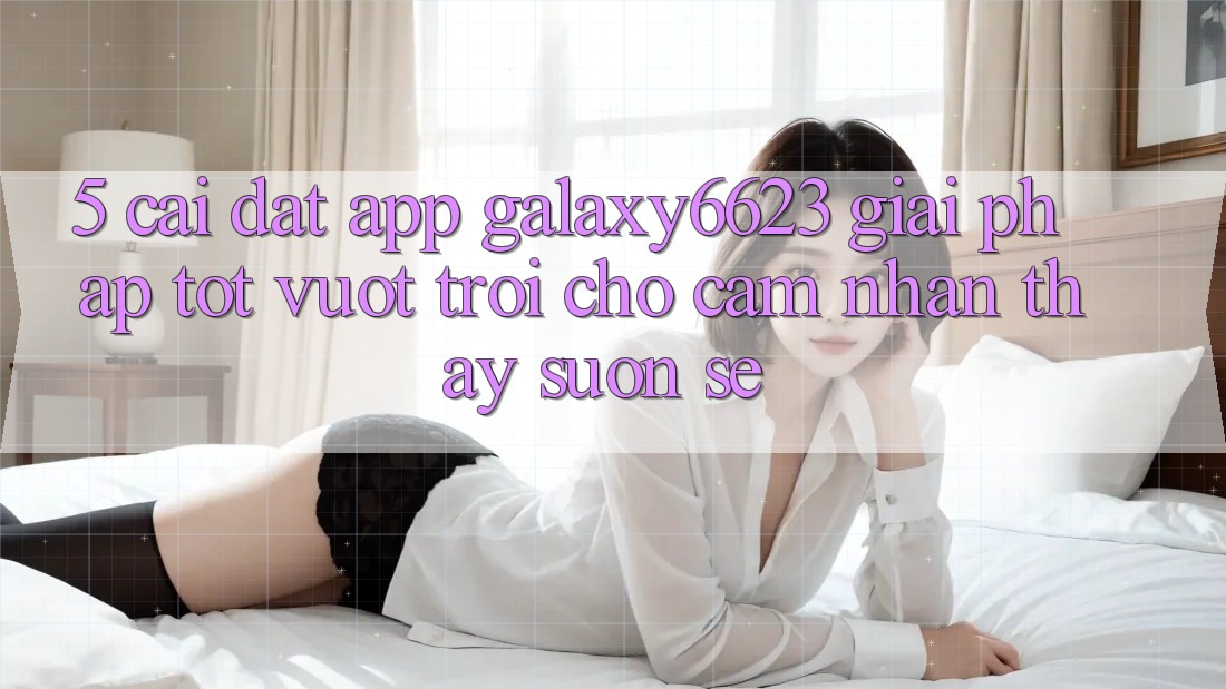 5. Cài đặt App Galaxy6623 - Giải Pháp Tốt vượt trội Cho Cảm nhận thấy Suôn sẻ
