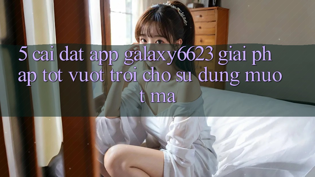 5. Cài đặt App Galaxy6623 - Giải Pháp Tốt vượt trội Cho Sử dụng Mượt mà