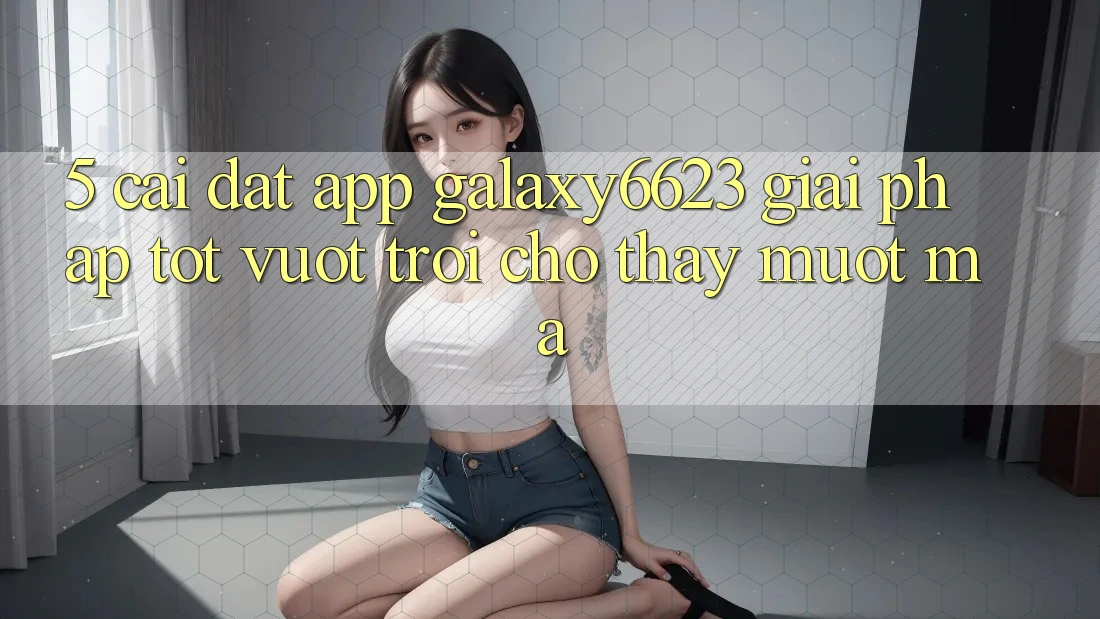 5. Cài đặt App Galaxy6623 - Giải Pháp Tốt vượt trội Cho Thấy Mượt Mà