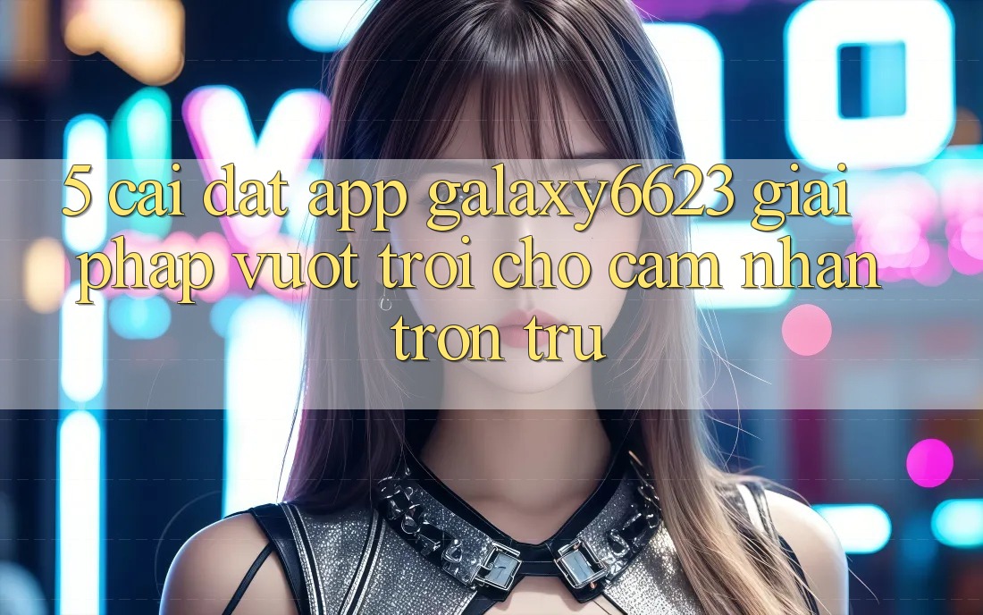 5. Cài đặt App Galaxy6623 - Giải Pháp Vượt Trội Cho Cảm nhận Trơn tru