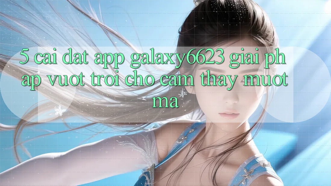 5. Cài đặt App Galaxy6623 - Giải Pháp Vượt Trội Cho Cảm thấy Mượt Mà