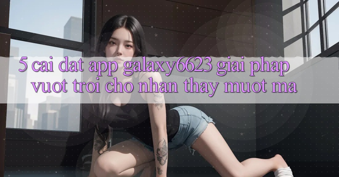 5. Cài đặt App Galaxy6623 - Giải Pháp Vượt Trội Cho Nhận thấy Mượt Mà