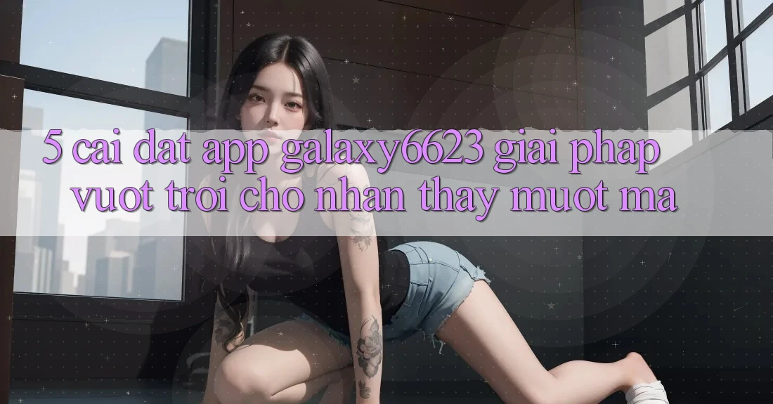 5. Cài đặt App Galaxy6623 - Giải Pháp Vượt Trội Cho Nhận thấy Mượt Mà