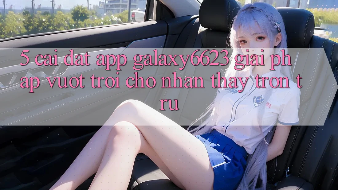 5. Cài đặt App Galaxy6623 - Giải Pháp Vượt Trội Cho Nhận thấy Trơn tru