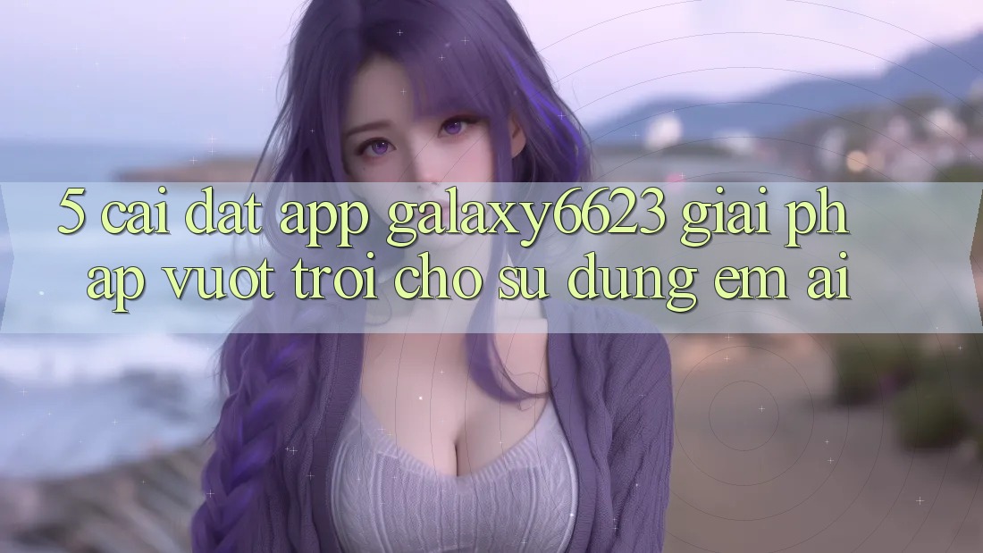 5. Cài đặt App Galaxy6623 - Giải Pháp Vượt Trội Cho Sử dụng Êm ái