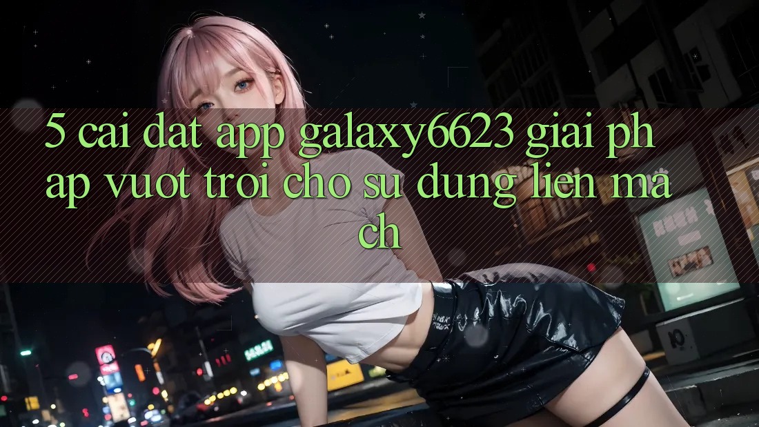 5. Cài đặt App Galaxy6623 - Giải Pháp Vượt Trội Cho Sử dụng Liền mạch