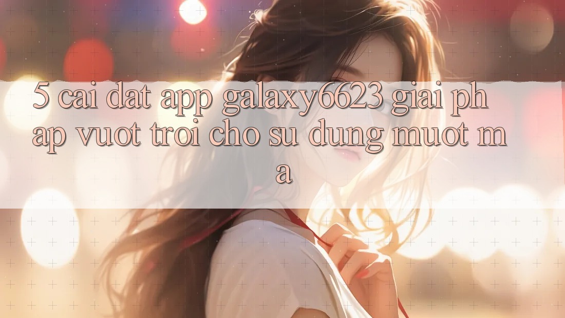 5. Cài đặt App Galaxy6623 - Giải Pháp Vượt Trội Cho Sử dụng Mượt Mà