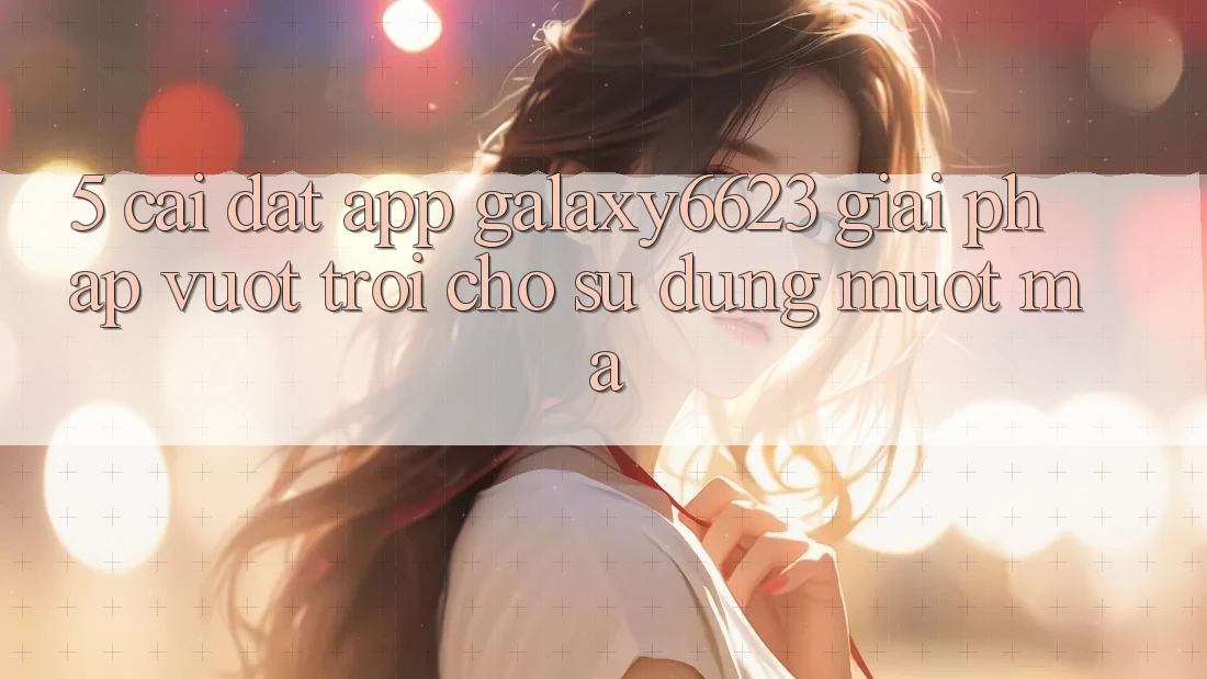 5. Cài đặt App Galaxy6623 - Giải Pháp Vượt Trội Cho Sử dụng Mượt Mà