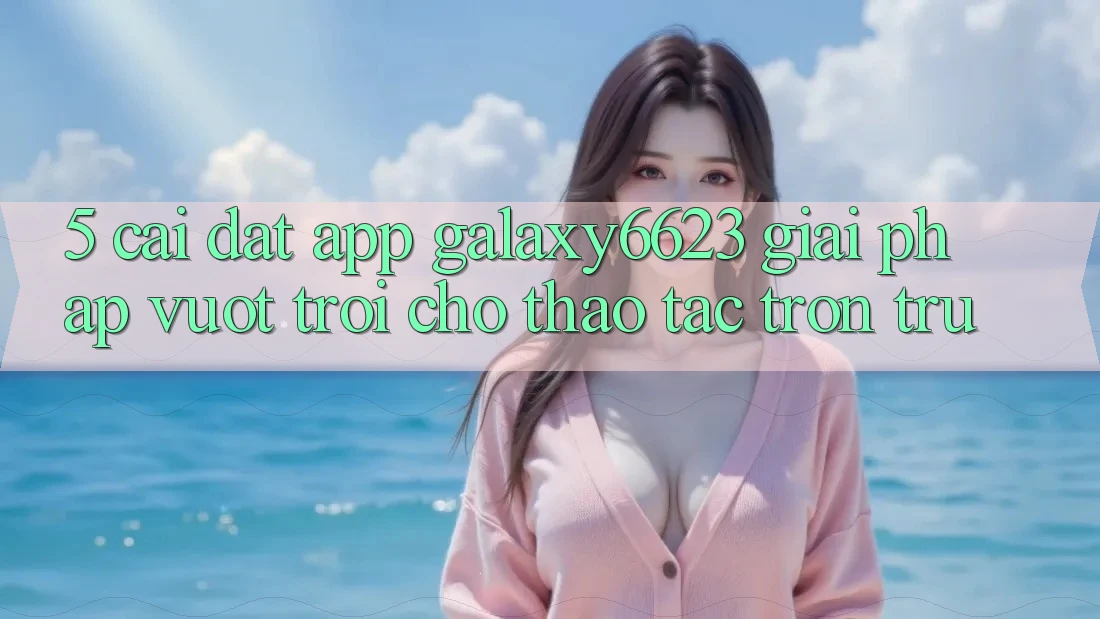 5. Cài đặt App Galaxy6623 - Giải Pháp Vượt Trội Cho Thao tác Trơn tru