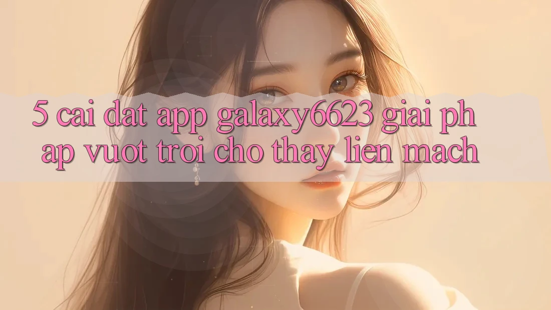 5. Cài đặt App Galaxy6623 - Giải Pháp Vượt Trội Cho Thấy Liền mạch