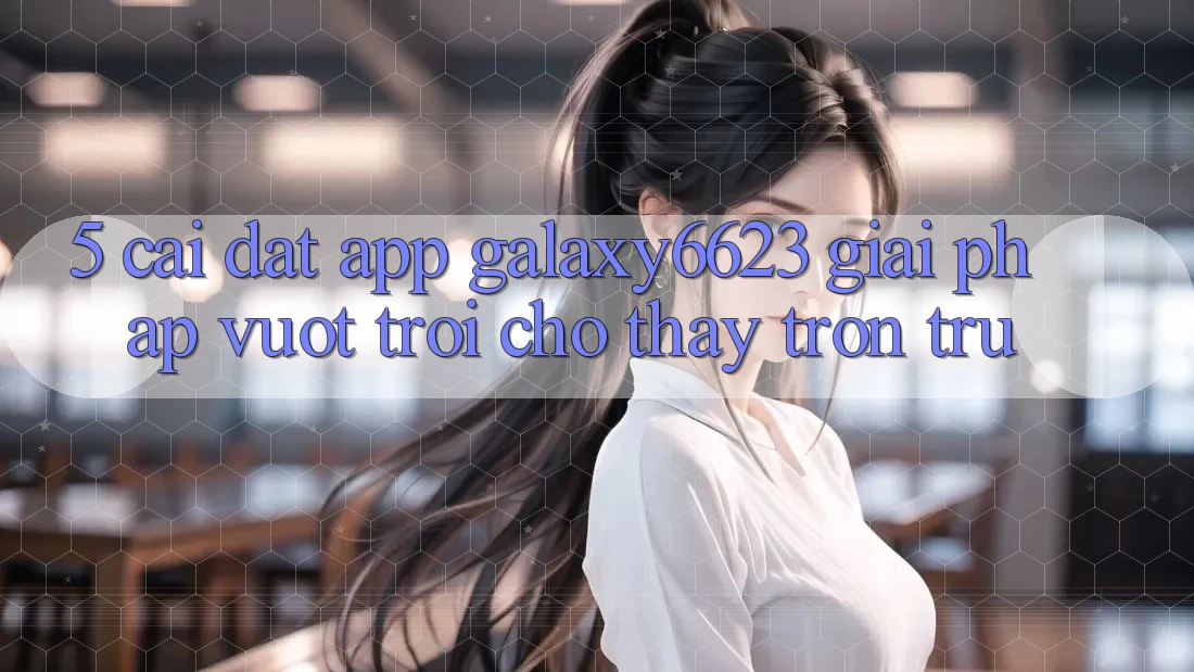 5. Cài đặt App Galaxy6623 - Giải Pháp Vượt Trội Cho Thấy Trơn tru