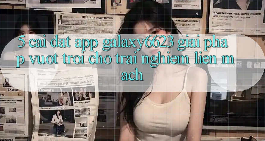 5. Cài đặt App Galaxy6623 - Giải Pháp Vượt Trội Cho Trải Nghiệm Liền mạch