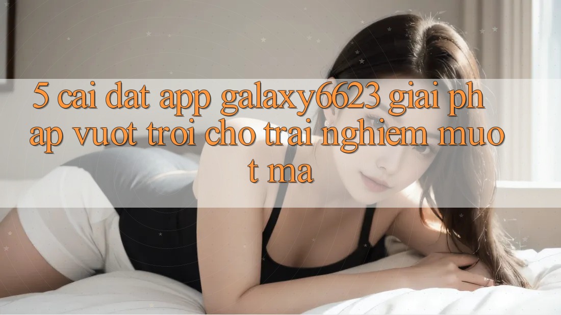5. Cài đặt App Galaxy6623 - Giải Pháp Vượt Trội Cho Trải Nghiệm Mượt mà