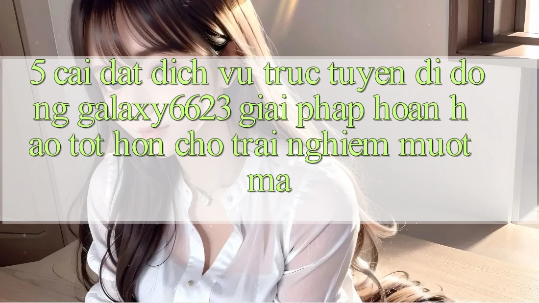 5. Cài đặt Dịch vụ trực tuyến di động Galaxy6623 - Giải Pháp Hoàn hảo tốt hơn Cho Trải nghiệm Mượt Mà