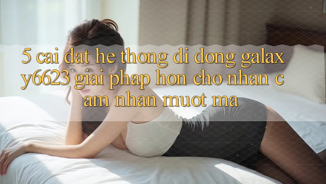 5. Cài đặt Hệ thống di động Galaxy6623 - Giải Pháp Hơn Cho Nhận cảm nhận Mượt Mà
