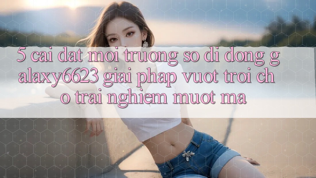5. Cài đặt Môi trường số di động Galaxy6623 - Giải Pháp Vượt Trội Cho Trải nghiệm Mượt Mà