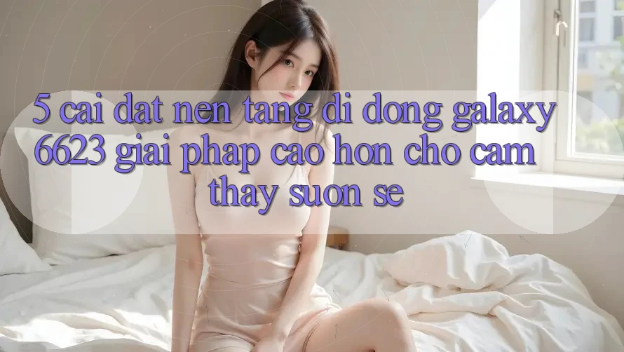 5. Cài đặt Nền tảng di động Galaxy6623 - Giải Pháp Cao hơn Cho Cảm thấy Suôn sẻ