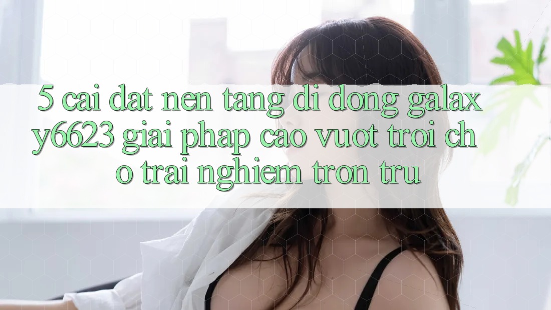 5. Cài đặt Nền tảng di động Galaxy6623 - Giải Pháp Cao vượt trội Cho Trải Nghiệm Trơn tru