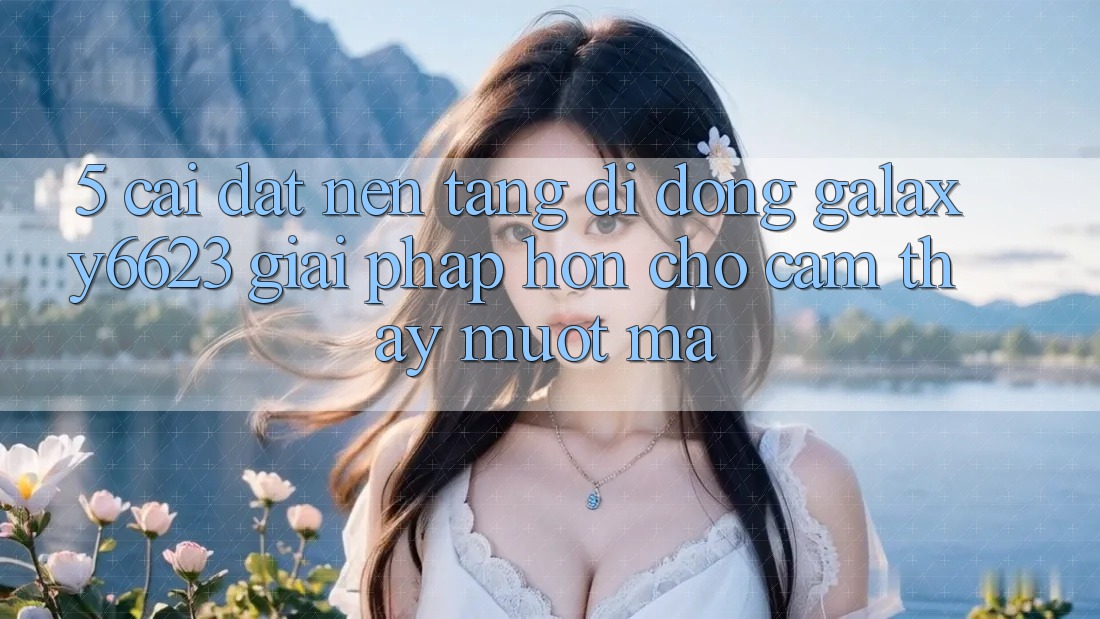 5. Cài đặt Nền tảng di động Galaxy6623 - Giải Pháp Hơn Cho Cảm thấy Mượt Mà