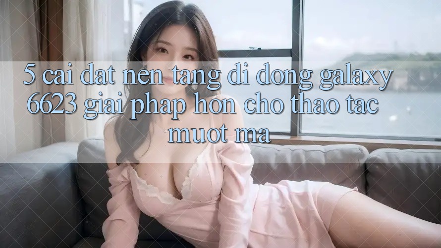 5. Cài đặt Nền tảng di động Galaxy6623 - Giải Pháp Hơn Cho Thao tác Mượt Mà