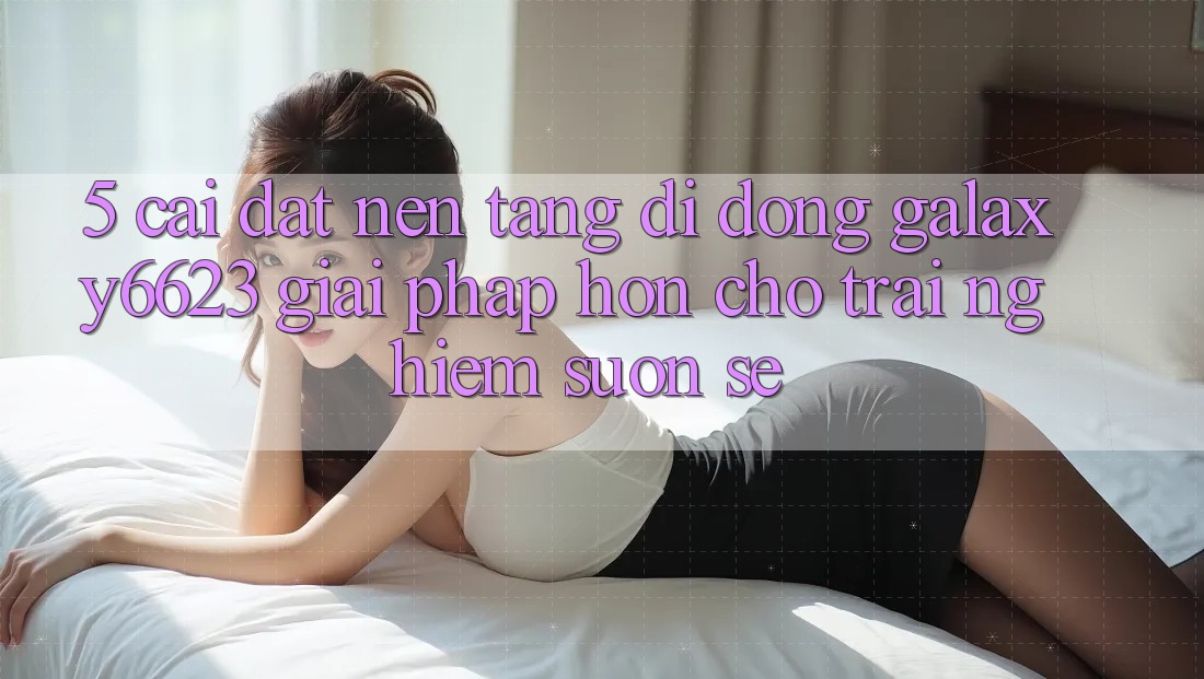 5. Cài đặt Nền tảng di động Galaxy6623 - Giải Pháp Hơn Cho Trải Nghiệm Suôn sẻ