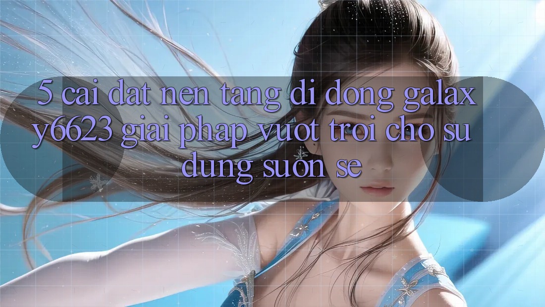 5. Cài đặt Nền tảng di động Galaxy6623 - Giải Pháp Vượt Trội Cho Sử dụng Suôn sẻ