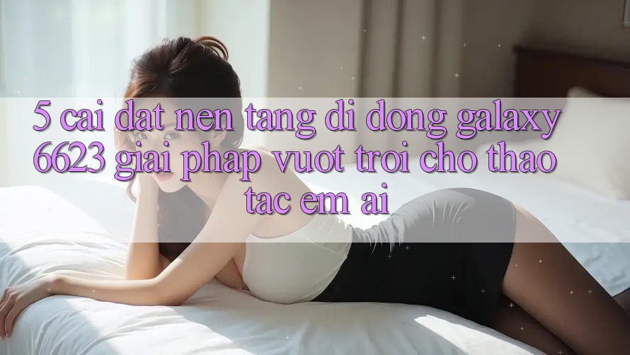 5. Cài đặt Nền tảng di động Galaxy6623 - Giải Pháp Vượt Trội Cho Thao tác Êm ái