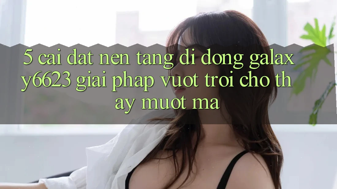5. Cài đặt Nền tảng di động Galaxy6623 - Giải Pháp Vượt Trội Cho Thấy Mượt Mà