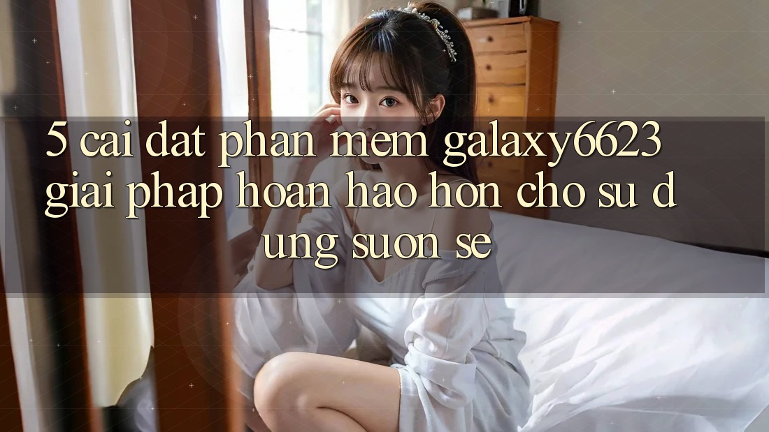 5. Cài đặt Phần mềm Galaxy6623 - Giải Pháp Hoàn hảo hơn Cho Sử dụng Suôn sẻ