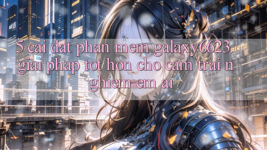 5. Cài đặt Phần mềm Galaxy6623 - Giải Pháp Tốt hơn Cho Cảm trải nghiệm Êm ái