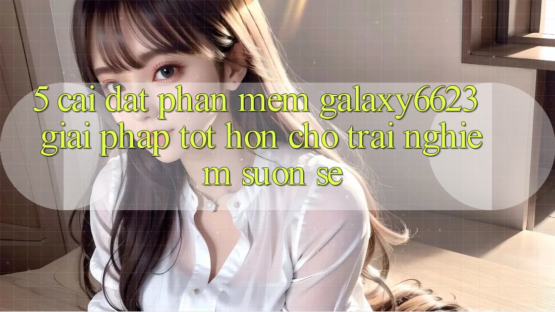 5. Cài đặt Phần mềm Galaxy6623 - Giải Pháp Tốt hơn Cho Trải nghiệm Suôn sẻ