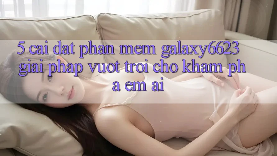 5. Cài đặt Phần mềm Galaxy6623 - Giải Pháp Vượt Trội Cho Khám phá Êm ái