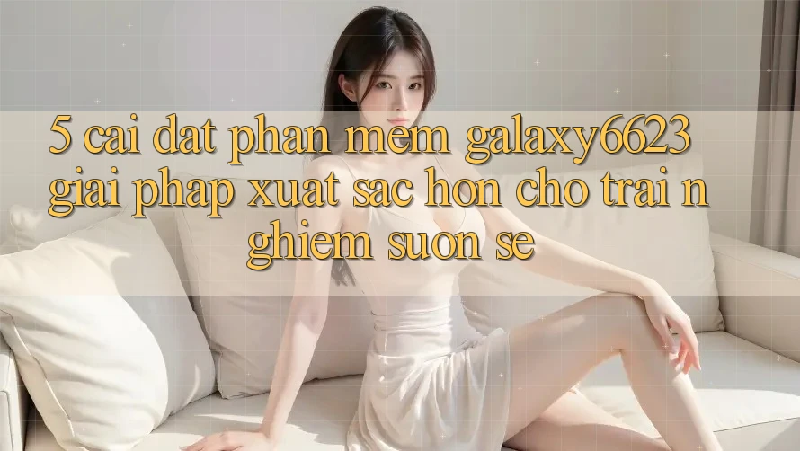 5. Cài đặt Phần mềm Galaxy6623 - Giải Pháp Xuất sắc hơn Cho Trải nghiệm Suôn sẻ